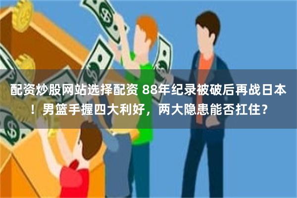 配资炒股网站选择配资 88年纪录被破后再战日本!男篮手握四大利好,两大隐患能否扛住?