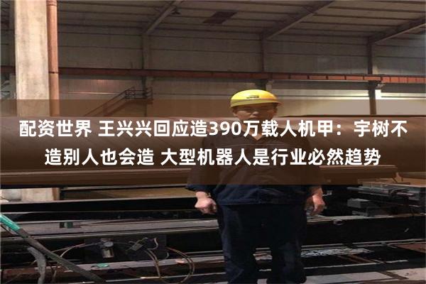 配资世界 王兴兴回应造390万载人机甲：宇树不造别人也会造 大型机器人是行业必然趋势