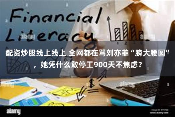 配资炒股线上线上 全网都在骂刘亦菲“膀大腰圆”，她凭什么敢停工900天不焦虑？