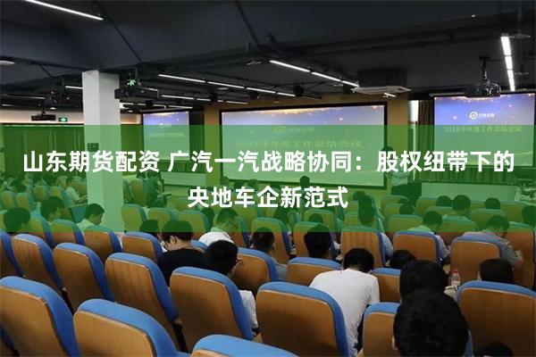 山东期货配资 广汽一汽战略协同：股权纽带下的央地车企新范式
