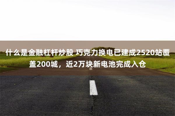 什么是金融杠杆炒股 巧克力换电已建成2520站覆盖200城，近2万块新电池完成入仓