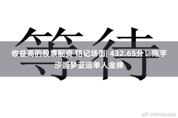 收益高的股票配资 铭记场面| 432.65分！陈芋汐圆梦亚运单人金牌