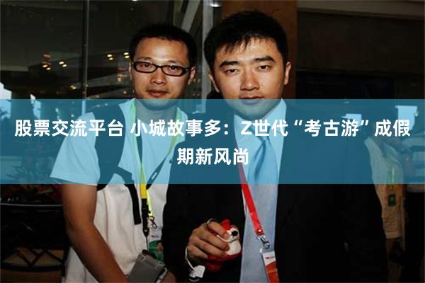 股票交流平台 小城故事多：Z世代“考古游”成假期新风尚