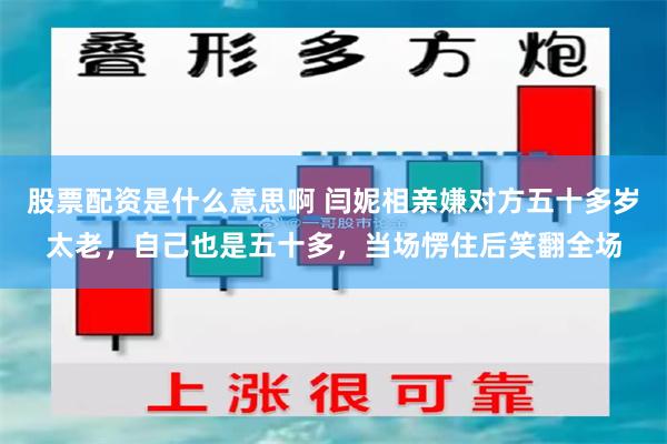 股票配资是什么意思啊 闫妮相亲嫌对方五十多岁太老，自己也是五十多，当场愣住后笑翻全场