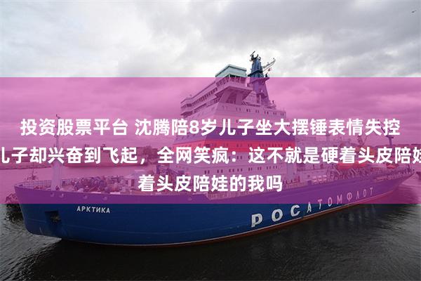 投资股票平台 沈腾陪8岁儿子坐大摆锤表情失控，一旁儿子却兴奋到飞起，全网笑疯：这不就是硬着头皮陪娃的我吗