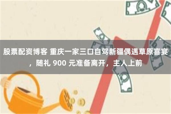股票配资博客 重庆一家三口自驾新疆偶遇草原喜宴，随礼 900 元准备离开，主人上前