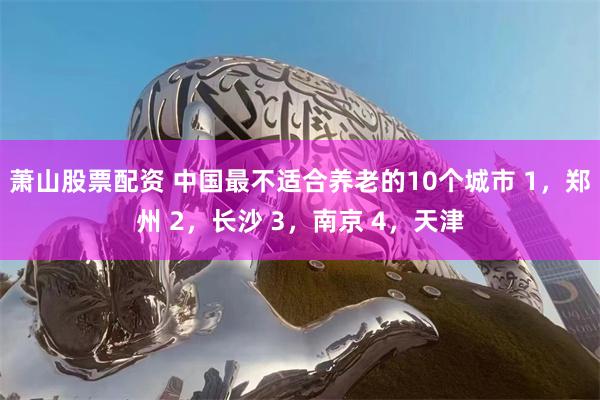 萧山股票配资 中国最不适合养老的10个城市 1,郑州 2,长沙 3,南京 4,天津