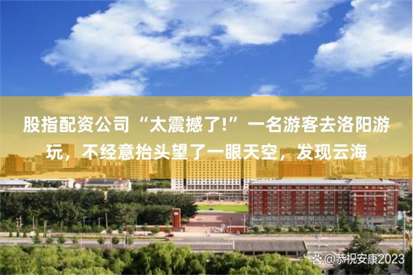 股指配资公司 “太震撼了!” 一名游客去洛阳游玩，不经意抬头望了一眼天空，发现云海