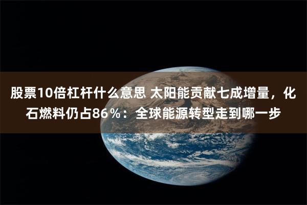 股票10倍杠杆什么意思 太阳能贡献七成增量，化石燃料仍占86％：全球能源转型走到哪一步