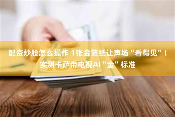 配资炒股怎么操作 1张金箔纸让声场“看得见”！实测卡萨帝电视AI“金”标准