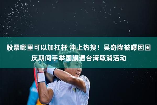 股票哪里可以加杠杆 冲上热搜!吴奇隆被曝因国庆期间手举国旗遭台湾取消活动