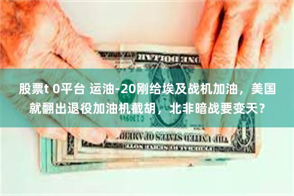 股票t 0平台 运油-20刚给埃及战机加油，美国就翻出退役加油机截胡，北非暗战要变天？