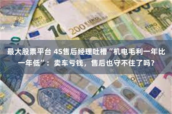 最大股票平台 4S售后经理吐槽“机电毛利一年比一年低”：卖车亏钱，售后也守不住了吗？