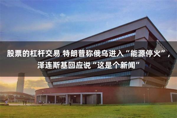 股票的杠杆交易 特朗普称俄乌进入“能源停火”，泽连斯基回应说“这是个新闻”