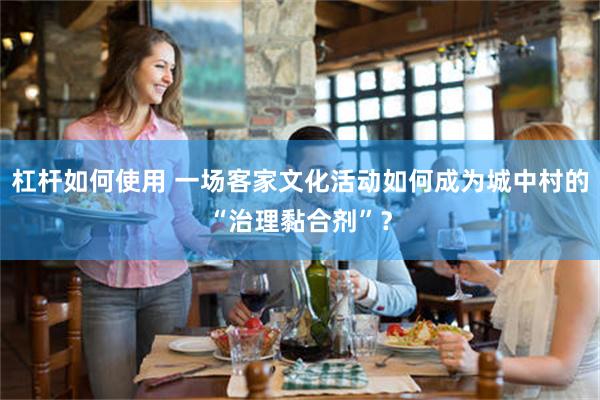 杠杆如何使用 一场客家文化活动如何成为城中村的“治理黏合剂”？