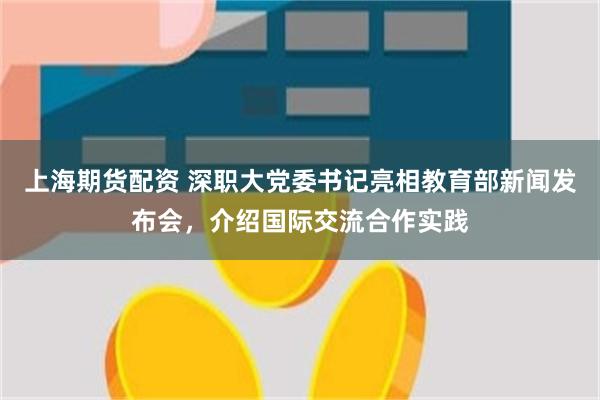 上海期货配资 深职大党委书记亮相教育部新闻发布会，介绍国际交流合作实践