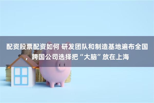 配资股票配资如何 研发团队和制造基地遍布全国，跨国公司选择把“大脑”放在上海