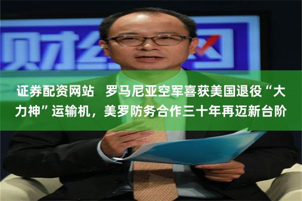 证券配资网站   罗马尼亚空军喜获美国退役“大力神”运输机，美罗防务合作三十年再迈新台阶