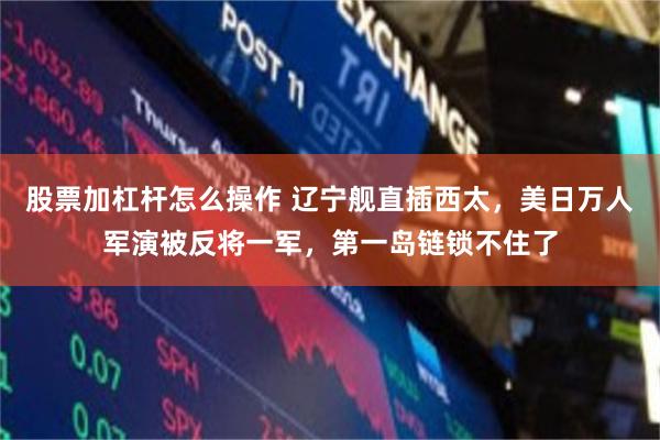 股票加杠杆怎么操作 辽宁舰直插西太,美日万人军演被反将一军,第一岛链锁不住了